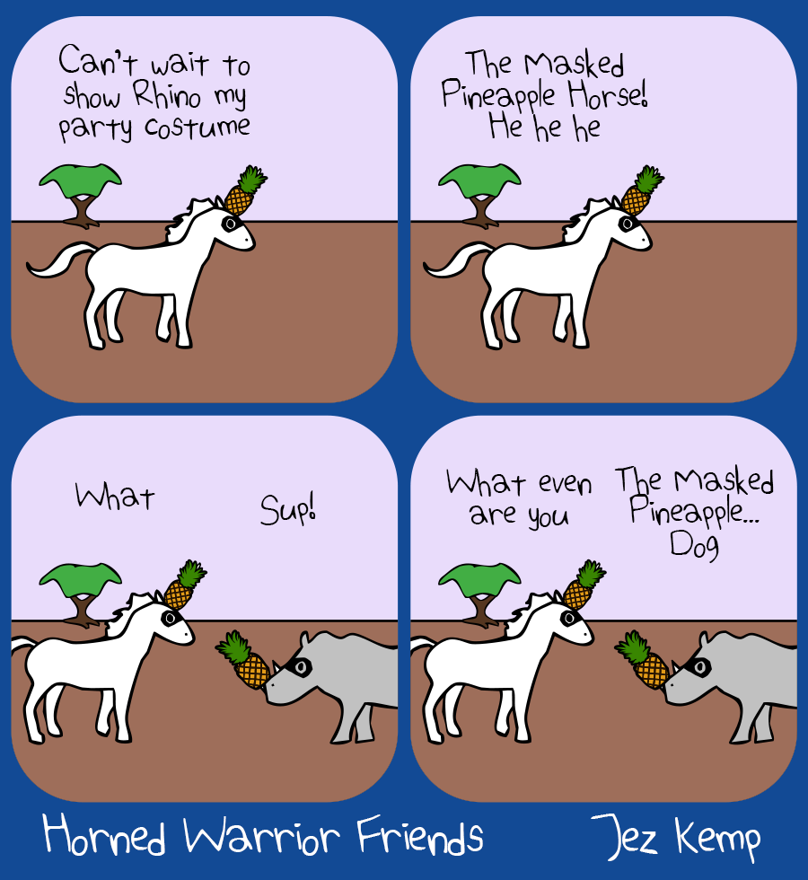 Panel 1 of 4: Unicorn is wearing a mask and has a pineapple covering their horn, and says "Can't wait to show Rhino my party costume"
Panel 2 of 4: Unicorn says "The Masked Pineapple Horse! He he he"
Panel 3 of 4: Rhino arrives wearing the same mask with a pineapple stuck on their horn, saying "Sup!" Unicorn says "What"
Panel 4 of 4: Unicorn says "What even are you" Rhino says "The Masked Pineapple... Dog"